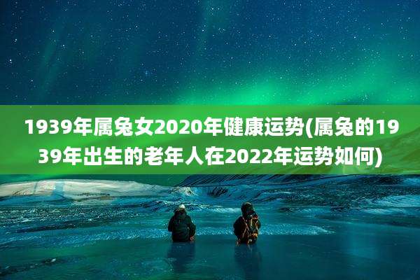 1939年属兔女2020年健康运势(属兔的1939年出生的老年人在2022年运势如何)