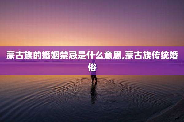 蒙古族的婚姻禁忌是什么意思,蒙古族传统婚俗