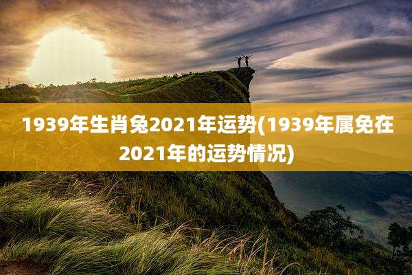1939年生肖兔2021年运势(1939年属免在2021年的运势情况)