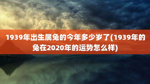 1939年出生属兔的今年多少岁了(1939年的兔在2020年的运势怎么样)