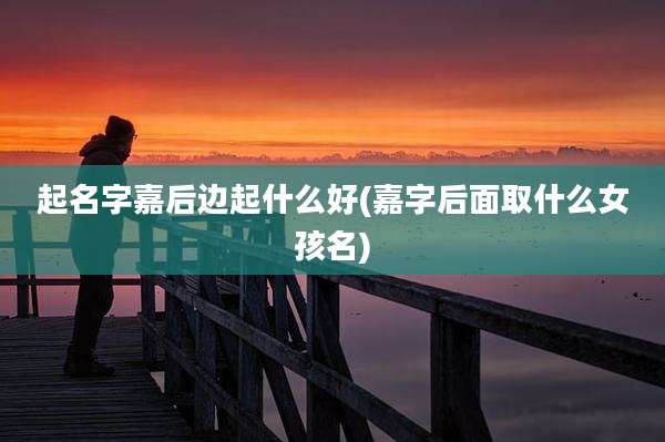 起名字嘉后边起什么好(嘉字后面取什么女孩名)