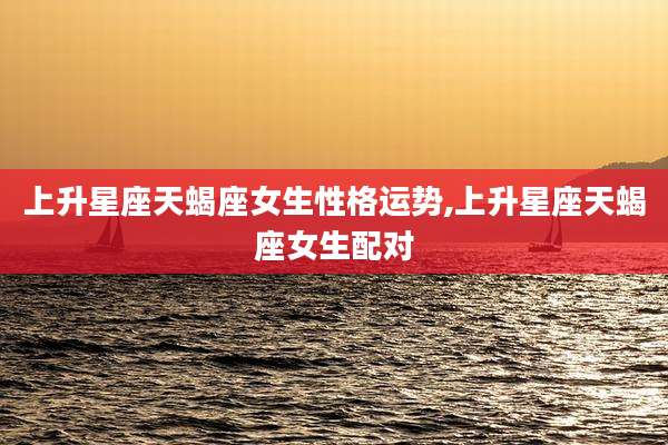 上升星座天蝎座女生性格运势,上升星座天蝎座女生配对
