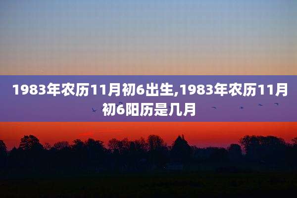 1983年农历11月初6出生,1983年农历11月初6阳历是几月