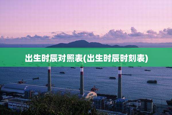 出生时辰对照表(出生时辰时刻表)