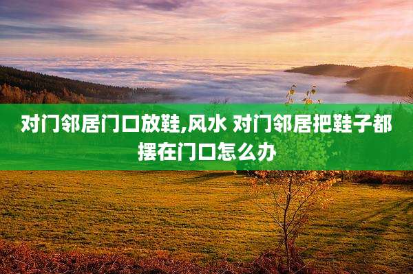 对门邻居门口放鞋,风水 对门邻居把鞋子都摆在门口怎么办