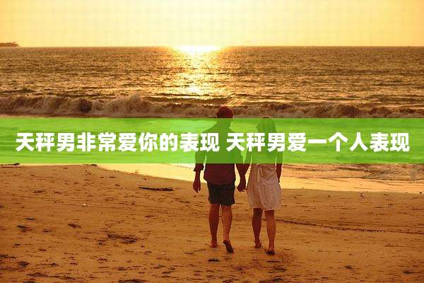 天秤男非常爱你的表现 天秤男爱一个人表现