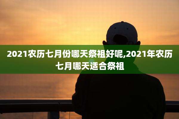 2021农历七月份哪天祭祖好呢,2021年农历七月哪天适合祭祖
