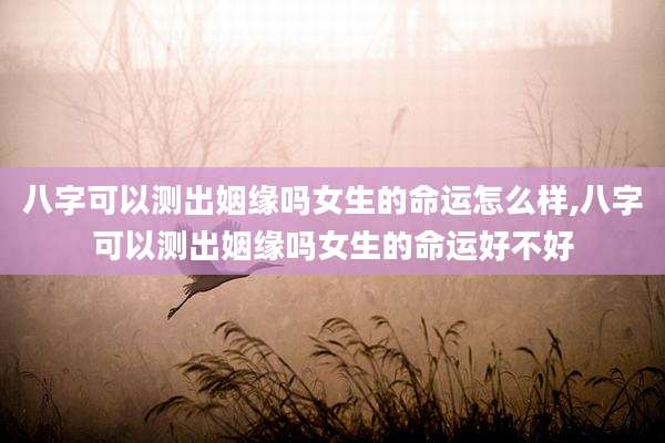 八字可以测出姻缘吗女生的命运怎么样,八字可以测出姻缘吗女生的命运好不好