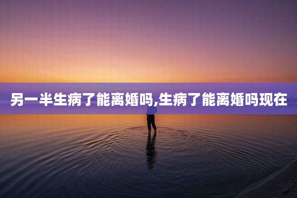 另一半生病了能离婚吗,生病了能离婚吗现在