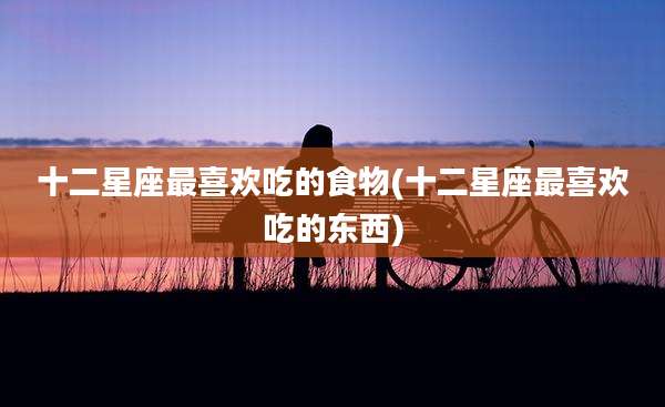 十二星座最喜欢吃的食物(十二星座最喜欢吃的东西)