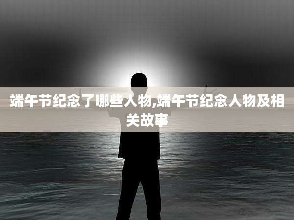 端午节纪念了哪些人物,端午节纪念人物及相关故事