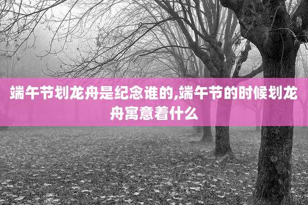 端午节划龙舟是纪念谁的,端午节的时候划龙舟寓意着什么