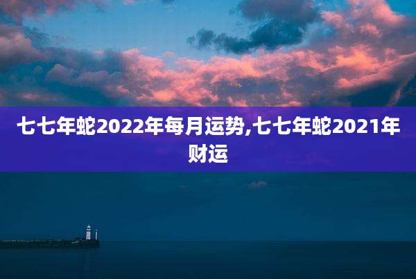 七七年蛇2022年每月运势,七七年蛇2021年财运