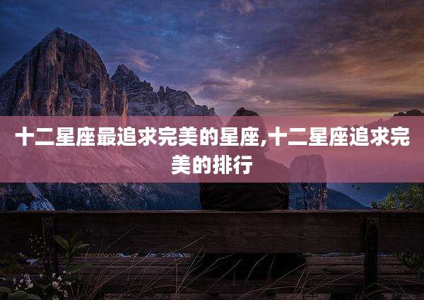 十二星座最追求完美的星座,十二星座追求完美的排行