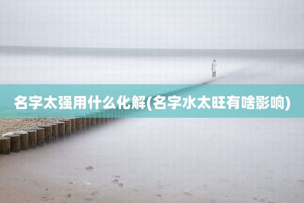 名字太强用什么化解(名字水太旺有啥影响)