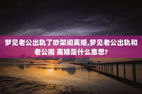 梦见老公出轨了吵架闹离婚,梦见老公出轨和老公闹 离婚是什么意思?