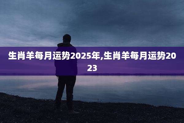 生肖羊每月运势2025年,生肖羊每月运势2023