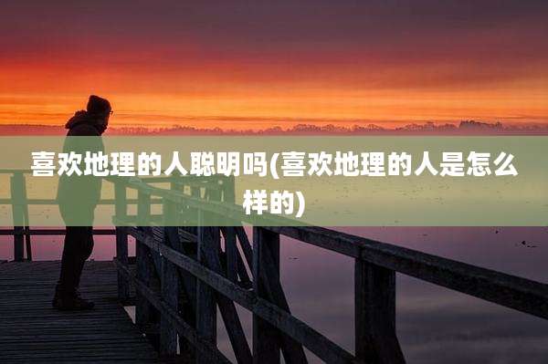 喜欢地理的人聪明吗(喜欢地理的人是怎么样的)