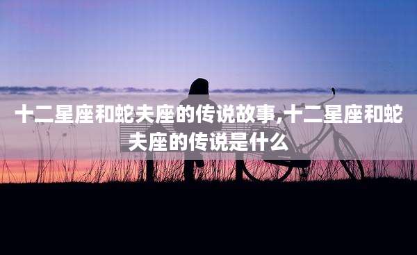 十二星座和蛇夫座的传说故事,十二星座和蛇夫座的传说是什么