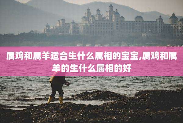 属鸡和属羊适合生什么属相的宝宝,属鸡和属羊的生什么属相的好