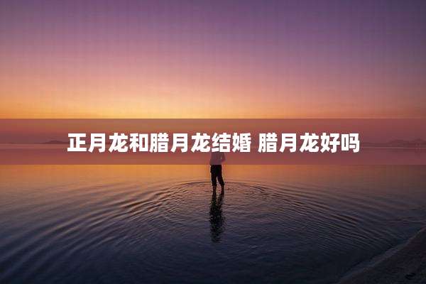 正月龙和腊月龙结婚 腊月龙好吗