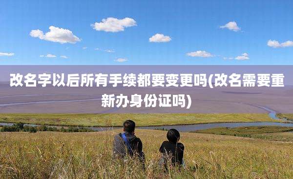 改名字以后所有手续都要变更吗(改名需要重新办身份证吗)
