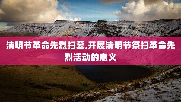 清明节革命先烈扫墓,开展清明节祭扫革命先烈活动的意义