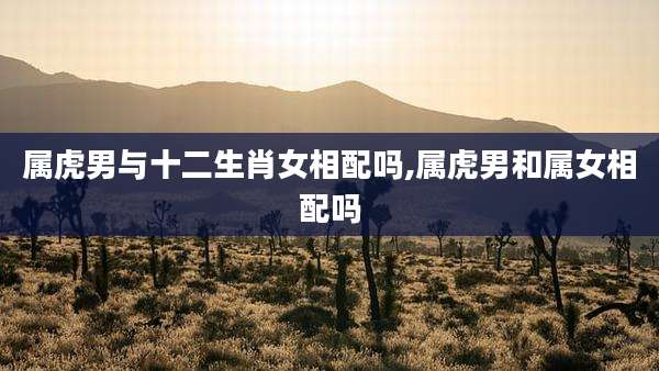 属虎男与十二生肖女相配吗,属虎男和属女相配吗