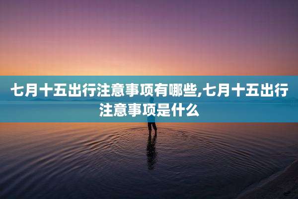 七月十五出行注意事项有哪些,七月十五出行注意事项是什么