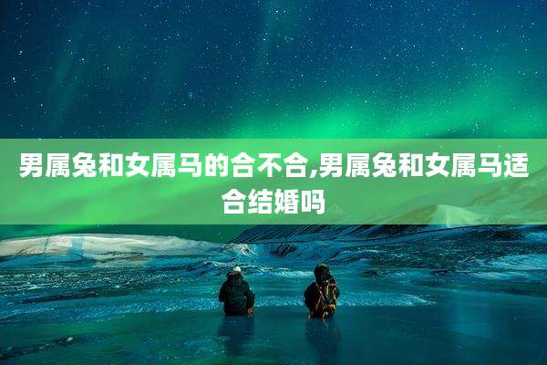 男属兔和女属马的合不合,男属兔和女属马适合结婚吗