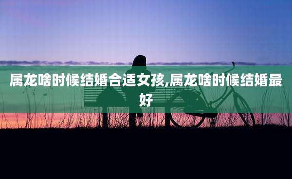 属龙啥时候结婚合适女孩,属龙啥时候结婚最好