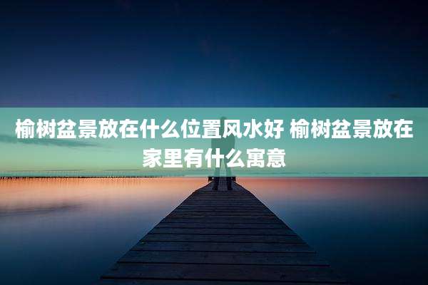 榆树盆景放在什么位置风水好 榆树盆景放在家里有什么寓意