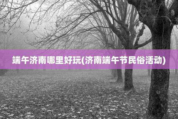 端午济南哪里好玩(济南端午节民俗活动)