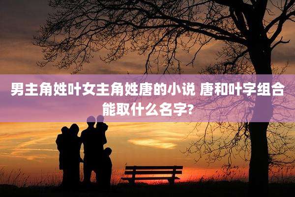 男主角姓叶女主角姓唐的小说 唐和叶字组合能取什么名字?