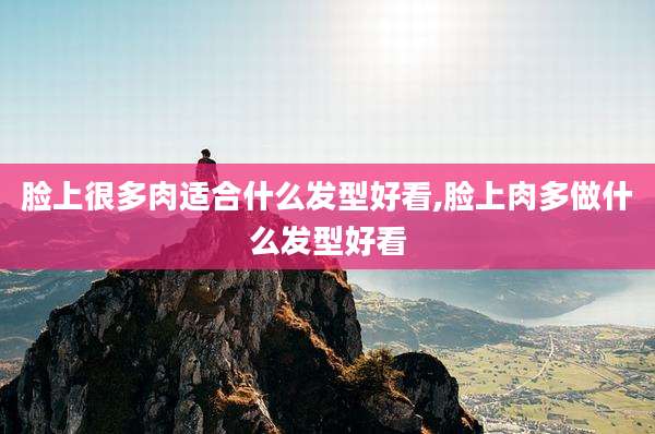 脸上很多肉适合什么发型好看,脸上肉多做什么发型好看