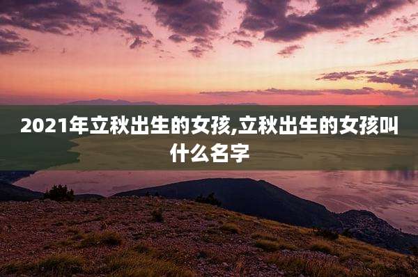2021年立秋出生的女孩,立秋出生的女孩叫什么名字