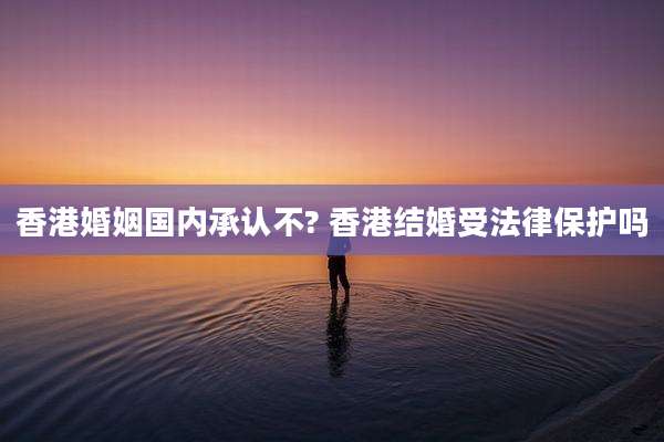 香港婚姻国内承认不? 香港结婚受法律保护吗