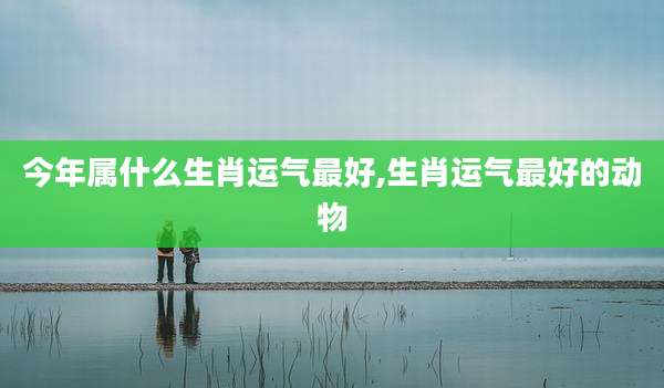 今年属什么生肖运气最好,生肖运气最好的动物
