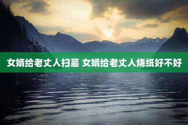 女婿给老丈人扫墓 女婿给老丈人烧纸好不好