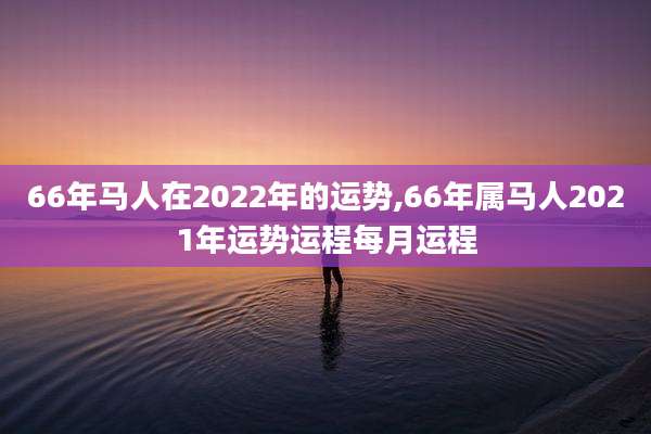 66年马人在2022年的运势,66年属马人2021年运势运程每月运程