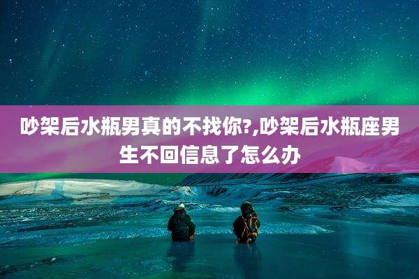 吵架后水瓶男真的不找你?,吵架后水瓶座男生不回信息了怎么办