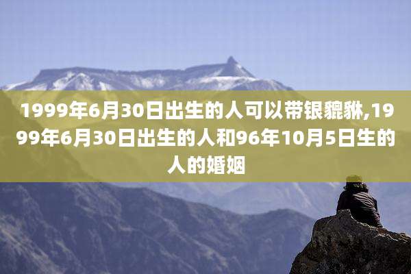 1999年6月30日出生的人可以带银貔貅,1999年6月30日出生的人和96年10月5日生的人的婚姻