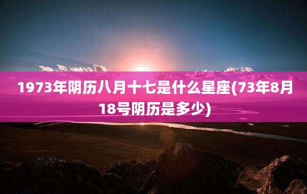 1973年阴历八月十七是什么星座(73年8月18号阴历是多少)