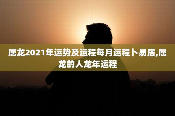 属龙2021年运势及运程每月运程卜易居,属龙的人龙年运程