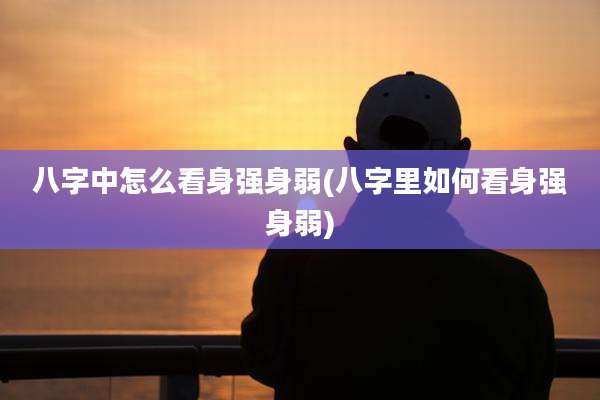 八字中怎么看身强身弱(八字里如何看身强身弱)