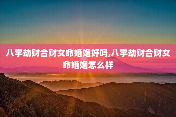 八字劫财合财女命婚姻好吗,八字劫财合财女命婚姻怎么样