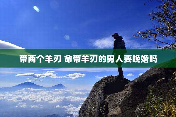 带两个羊刃 命带羊刃的男人要晚婚吗