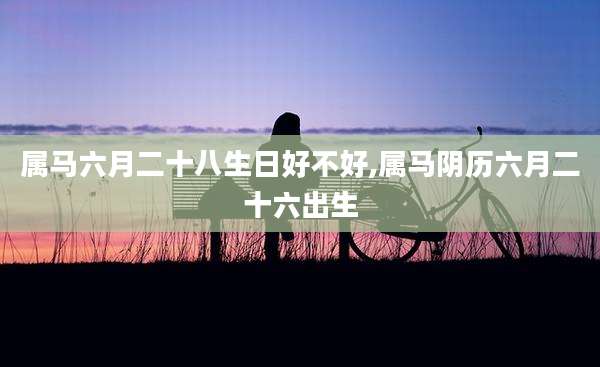 属马六月二十八生日好不好,属马阴历六月二十六出生