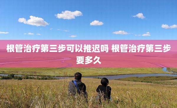 根管治疗第三步可以推迟吗 根管治疗第三步要多久