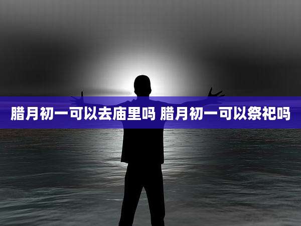 腊月初一可以去庙里吗 腊月初一可以祭祀吗